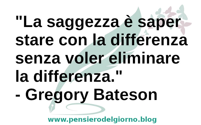 La saggezza è saper stare con la differenza senza voler eliminare la differenza. Gregory Bateson