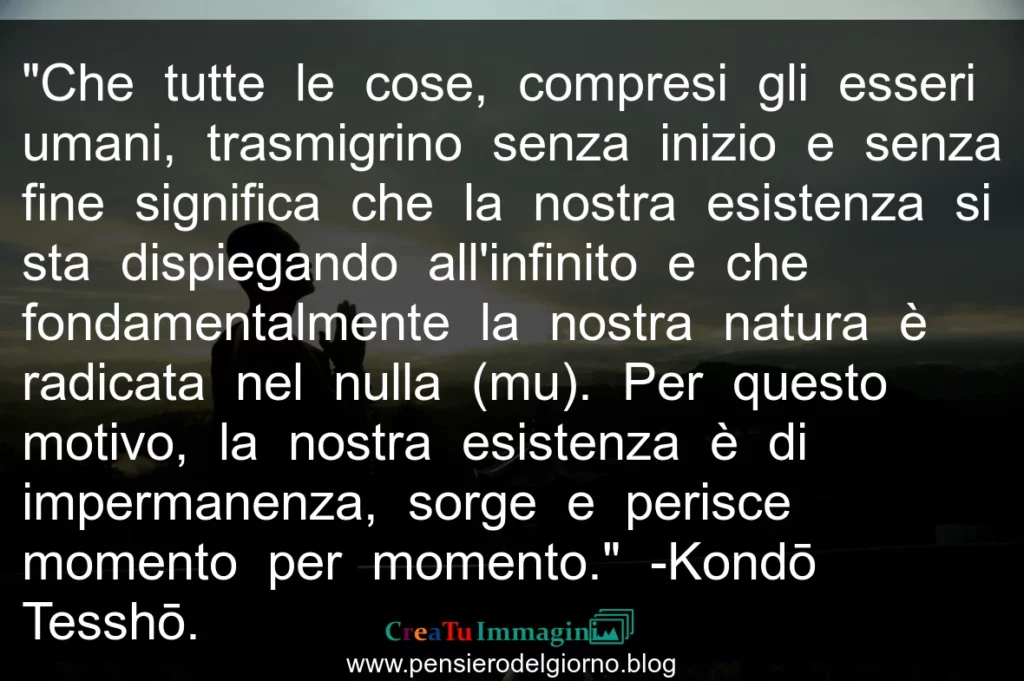 Frase del giorno saggezza buddista: la nostra esistenza è di impermanenza, sorge e perisce momento per momento. Kondo Tessho.