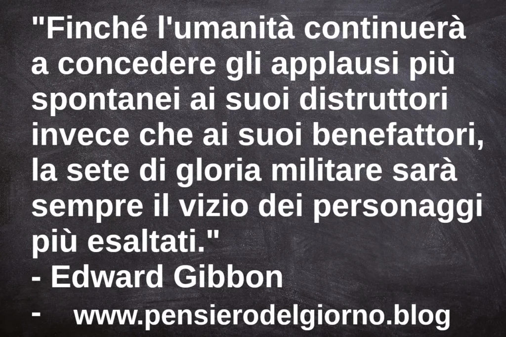 Frase di oggi: Finché l'umanità continuerà a concedere gli applausi più spontanei ai suoi distruttori invece che ai suoi benefattori. Edward Gibbon