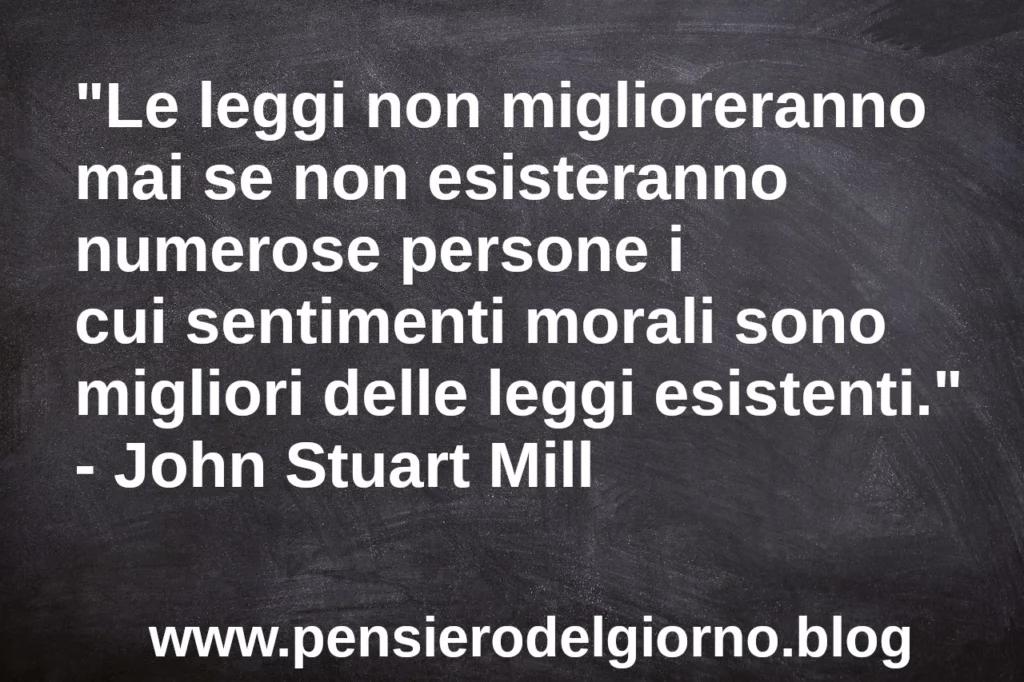 Frase di oggi: Le leggi non miglioreranno mai se il valore morale delle persone non si eleva. J.S. Mill