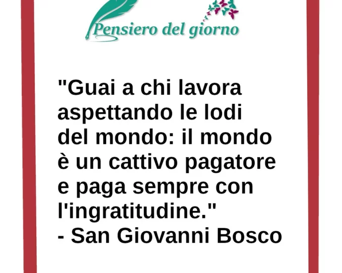 Frase di oggi: Guai a chi lavora aspettando le lodi del mondo: il mondo è un cattivo pagatore. San Giovanni Bosco