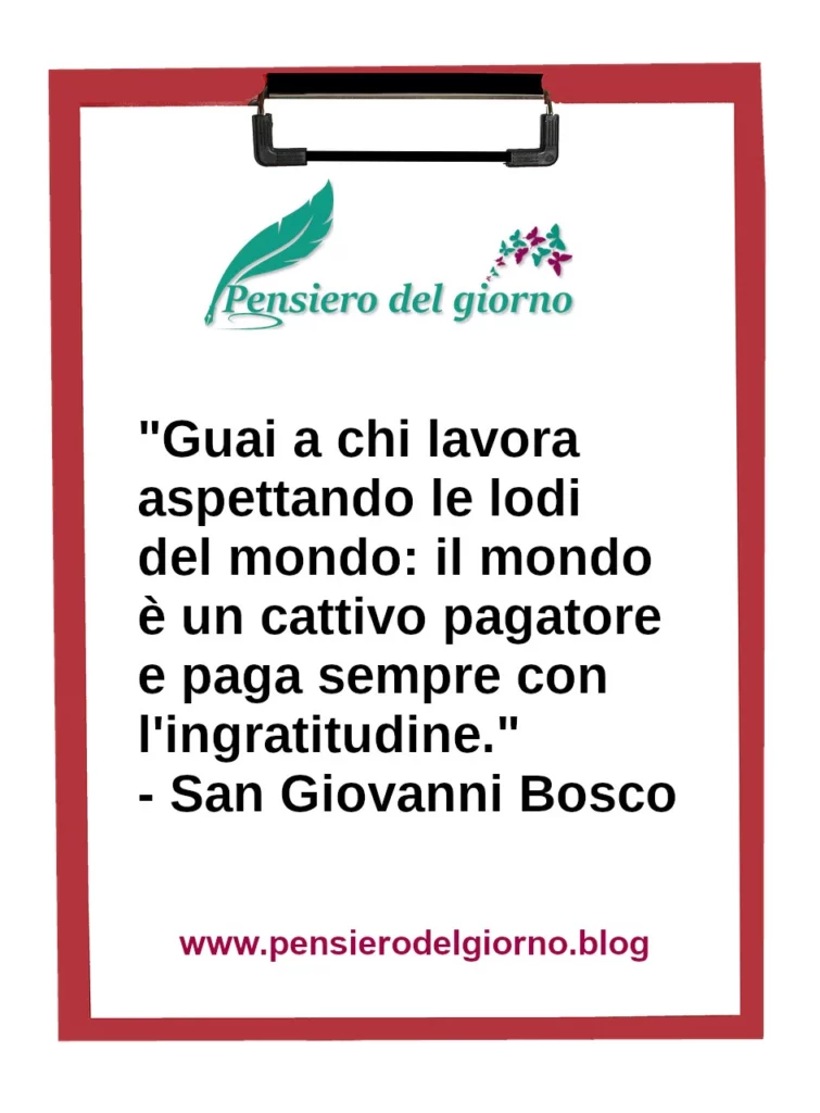 Frase di oggi: Guai a chi lavora aspettando le lodi del mondo: il mondo è un cattivo pagatore. San Giovanni Bosco