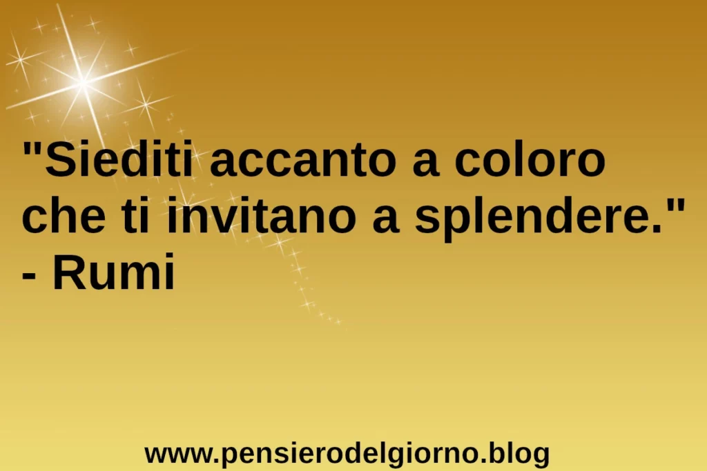 Siediti accanto a coloro che ti invitano a splendere. Rumi