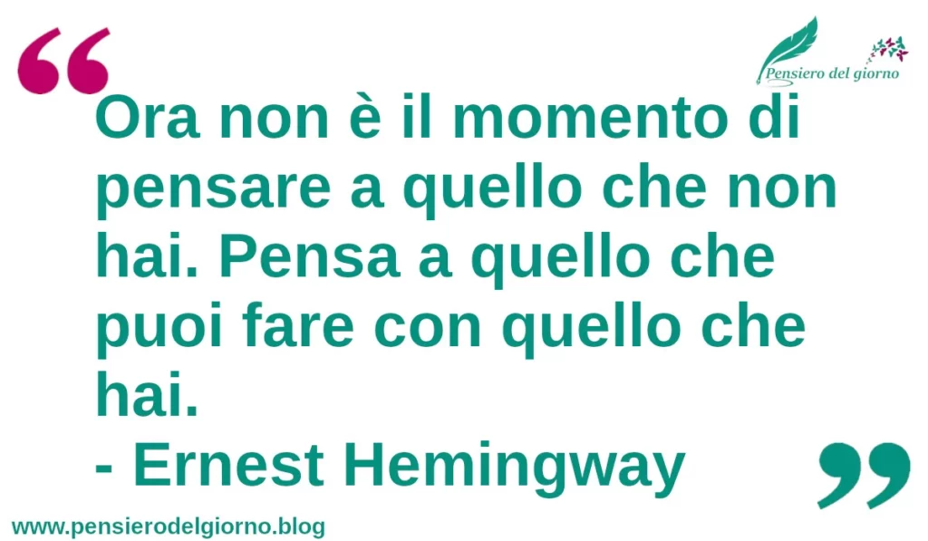 Citazione di oggi: Ora non è il momento di pensare a quello che non hai. Pensa a quello che puoi fare con quello che hai.  Ernest Hemingway